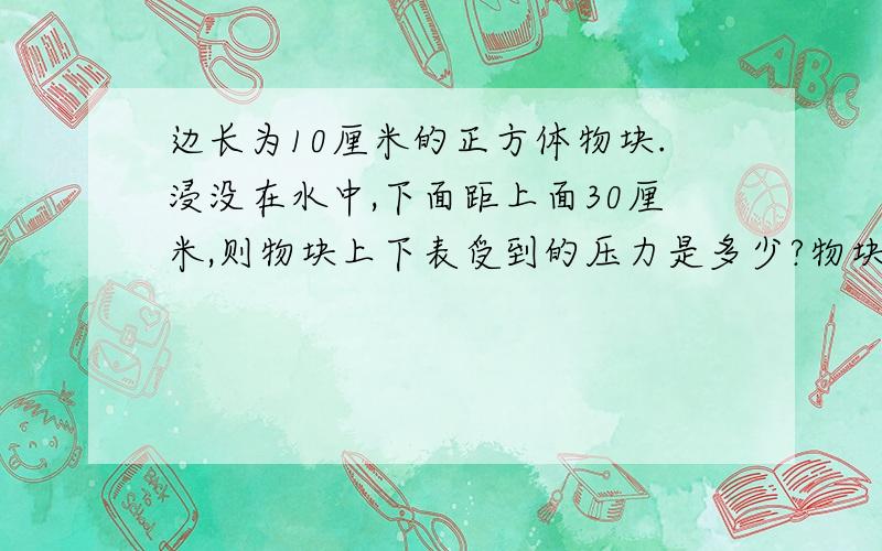 边长为10厘米的正方体物块.浸没在水中,下面距上面30厘米,则物块上下表受到的压力是多少?物块受到的浮力为?