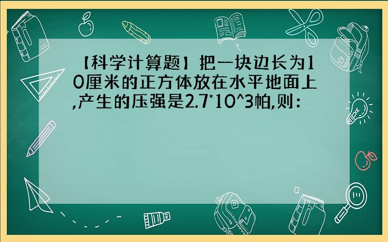 【科学计算题】把一块边长为10厘米的正方体放在水平地面上,产生的压强是2.7*10^3帕,则：