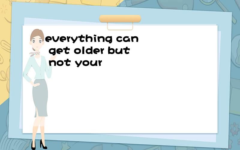 everything can get older but not your