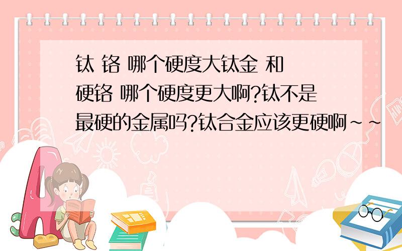 钛 铬 哪个硬度大钛金 和 硬铬 哪个硬度更大啊?钛不是最硬的金属吗?钛合金应该更硬啊~~