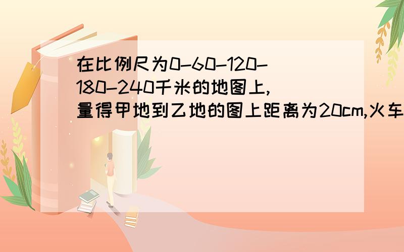 在比例尺为0-60-120-180-240千米的地图上,量得甲地到乙地的图上距离为20cm,火车上午9时从甲地出发,每小