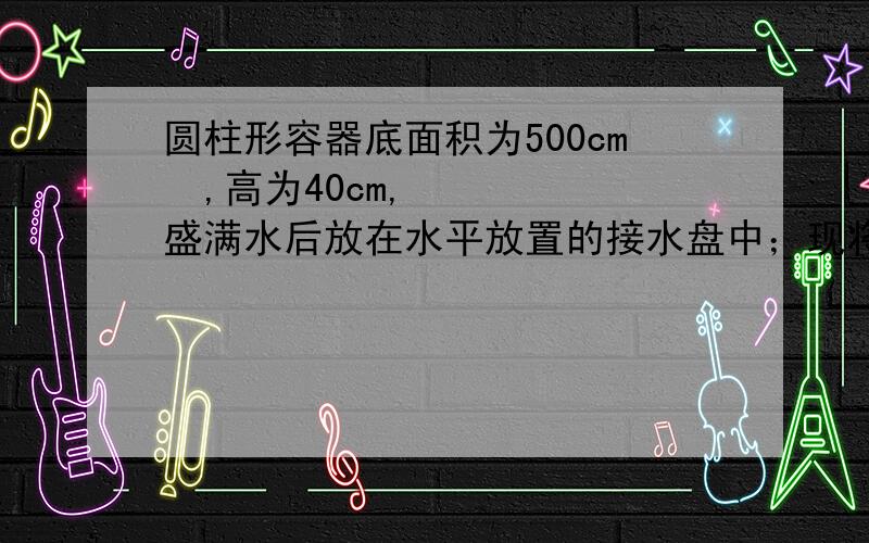 圆柱形容器底面积为500cm²,高为40cm,盛满水后放在水平放置的接水盘中；现将一质量为7.9kg的实心正方