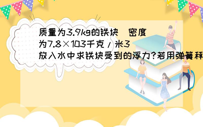 质量为3.9kg的铁块（密度为7.8×103千克/米3）放入水中求铁块受到的浮力?若用弹簧秤吊着,求弹簧秤示数；