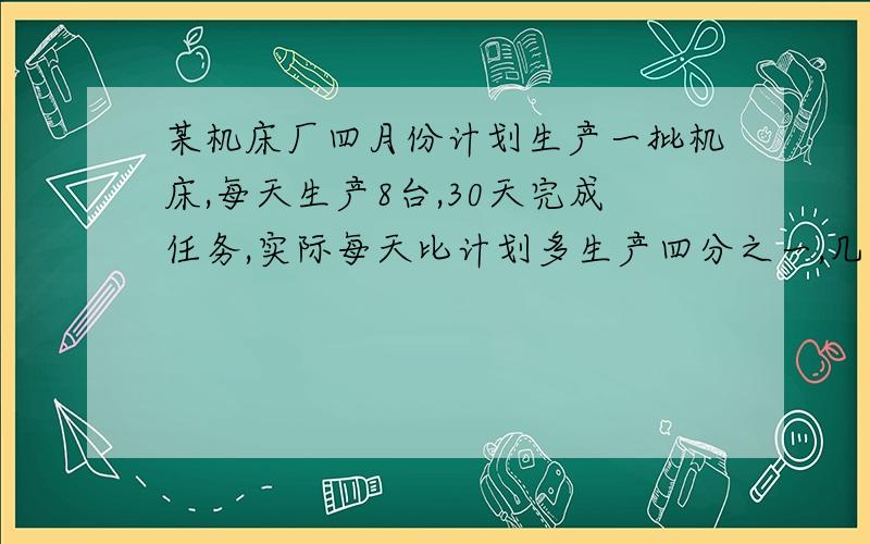 某机床厂四月份计划生产一批机床,每天生产8台,30天完成任务,实际每天比计划多生产四分之一,几天就可以完