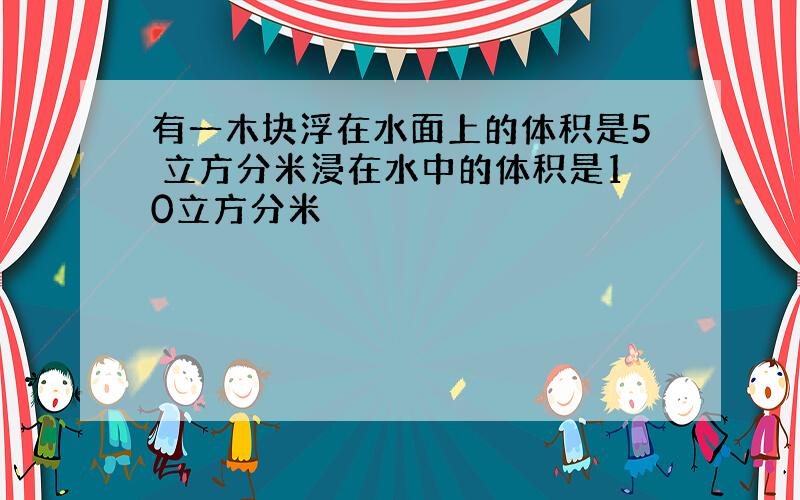 有一木块浮在水面上的体积是5 立方分米浸在水中的体积是10立方分米