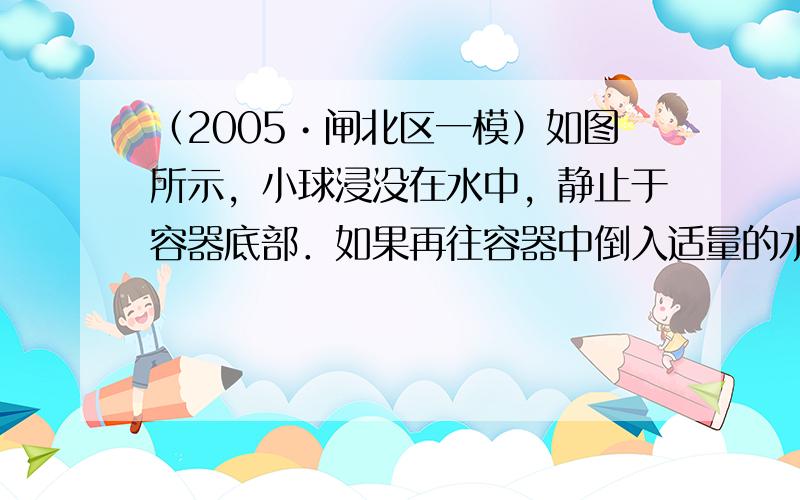 （2005•闸北区一模）如图所示，小球浸没在水中，静止于容器底部．如果再往容器中倒入适量的水，则小球所受的浮力_____