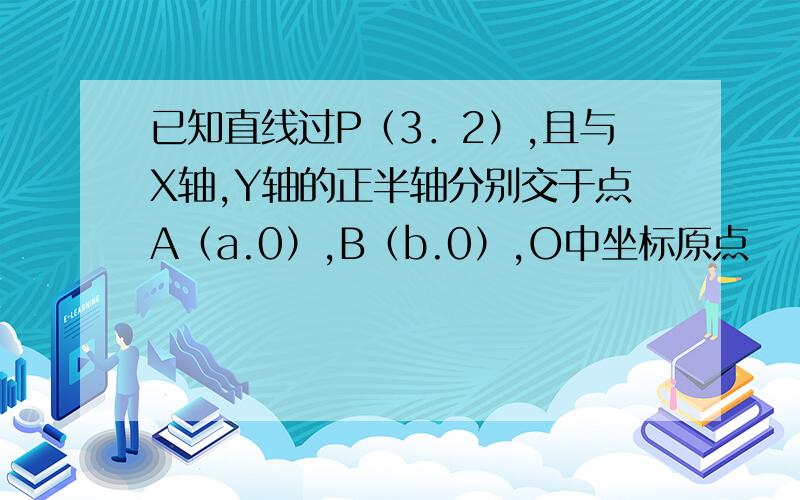 已知直线过P（3．2）,且与X轴,Y轴的正半轴分别交于点A（a.0）,B（b.0）,O中坐标原点