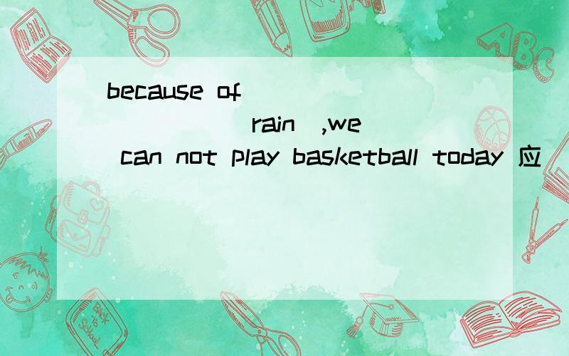 because of________ (rain),we can not play basketball today 应