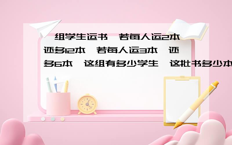 一组学生运书,若每人运2本,还多12本,若每人运3本,还多6本,这组有多少学生,这批书多少本