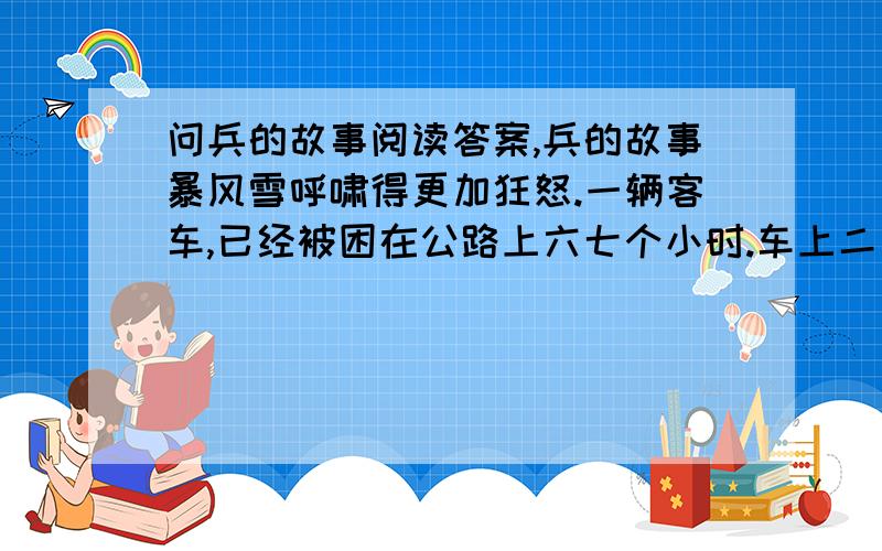 问兵的故事阅读答案,兵的故事暴风雪呼啸得更加狂怒.一辆客车,已经被困在公路上六七个小时.车上二十几个乘客中,有一位抱着孩