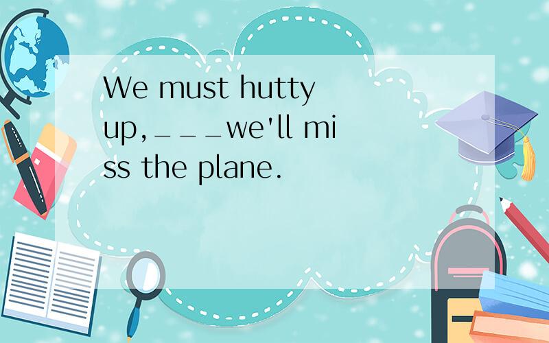 We must hutty up,___we'll miss the plane.