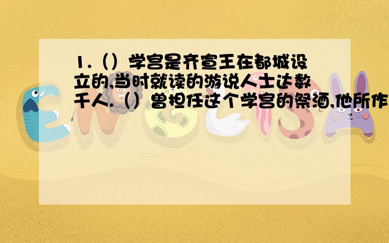 1.（）学宫是齐宣王在都城设立的,当时就读的游说人士达数千人.（）曾担任这个学宫的祭酒,他所作的（）称得上是我国最早的教