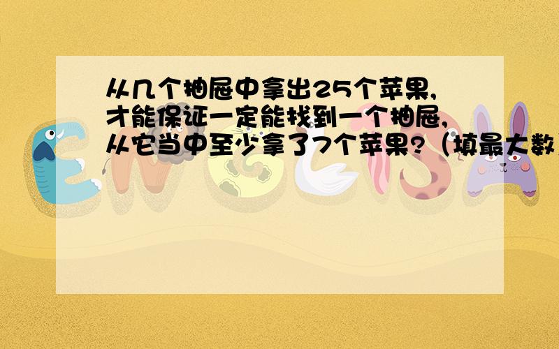 从几个抽屉中拿出25个苹果,才能保证一定能找到一个抽屉,从它当中至少拿了7个苹果?（填最大数）详细...