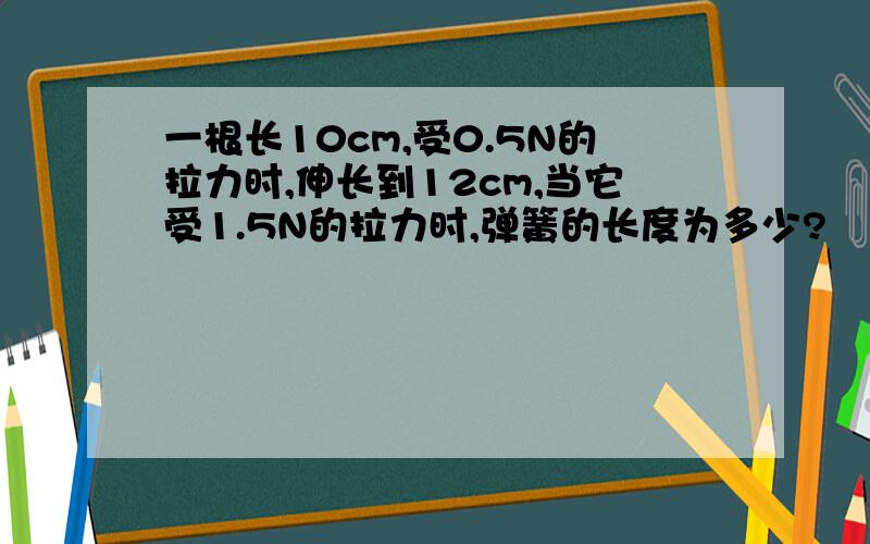 一根长10cm,受0.5N的拉力时,伸长到12cm,当它受1.5N的拉力时,弹簧的长度为多少?