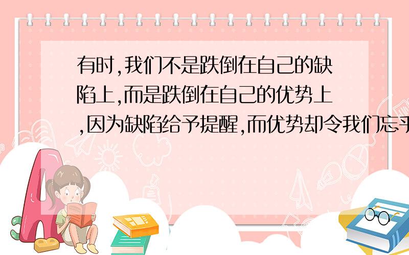 有时,我们不是跌倒在自己的缺陷上,而是跌倒在自己的优势上,因为缺陷给予提醒,而优势却令我们忘乎所以