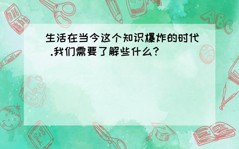 生活在当今这个知识爆炸的时代 .我们需要了解些什么?