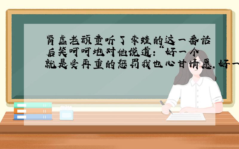 肾虚老顽童听了李蛙的这一番话后笑呵呵地对他说道：“好一个就是受再重的惩罚我也心甘情愿,好一番感人的痴情表白!李蛙啊,你太