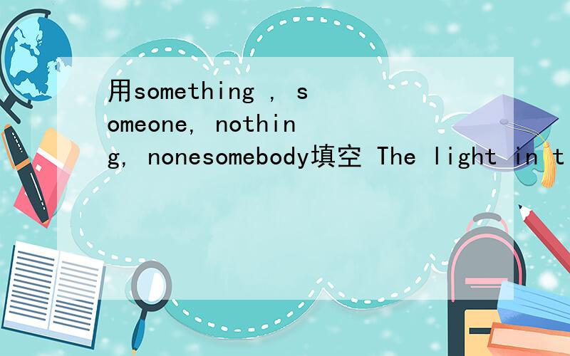 用something , someone, nothing, nonesomebody填空 The light in t