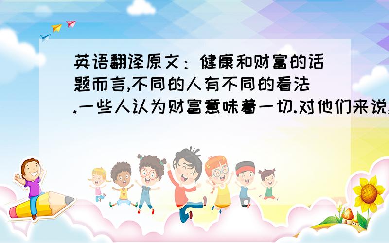 英语翻译原文：健康和财富的话题而言,不同的人有不同的看法.一些人认为财富意味着一切.对他们来说,财富或拥有一大笔钱可以帮