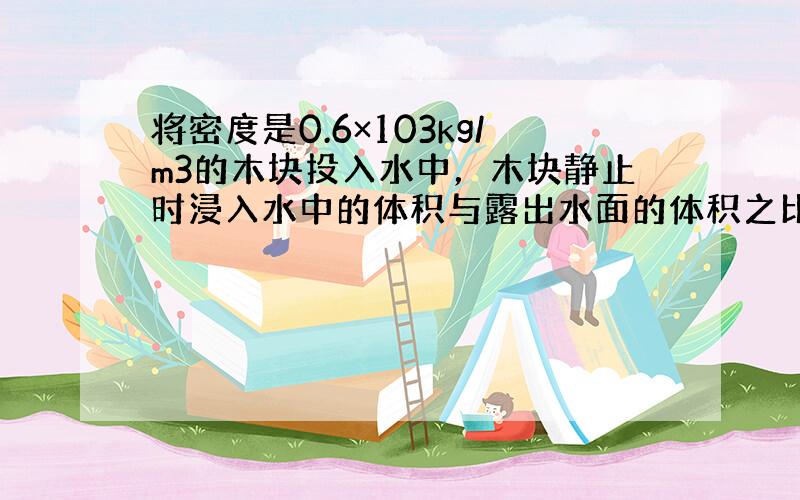 将密度是0.6×103kg/m3的木块投入水中，木块静止时浸入水中的体积与露出水面的体积之比是_________