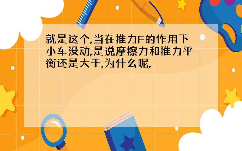 就是这个,当在推力F的作用下小车没动,是说摩擦力和推力平衡还是大于,为什么呢,