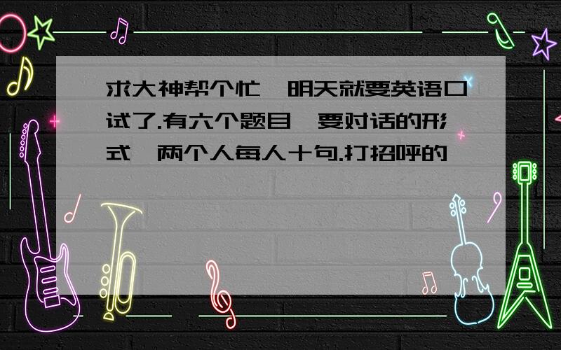 求大神帮个忙,明天就要英语口试了.有六个题目,要对话的形式,两个人每人十句.打招呼的