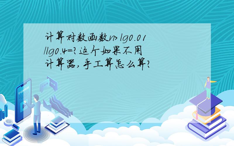 计算对数函数n>lg0.01/lg0.4=?这个如果不用计算器,手工算怎么算?