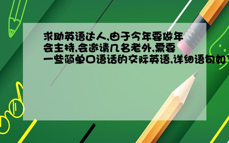 求助英语达人,由于今年要做年会主持,会邀请几名老外,需要一些简单口语话的交际英语,详细语句如下：