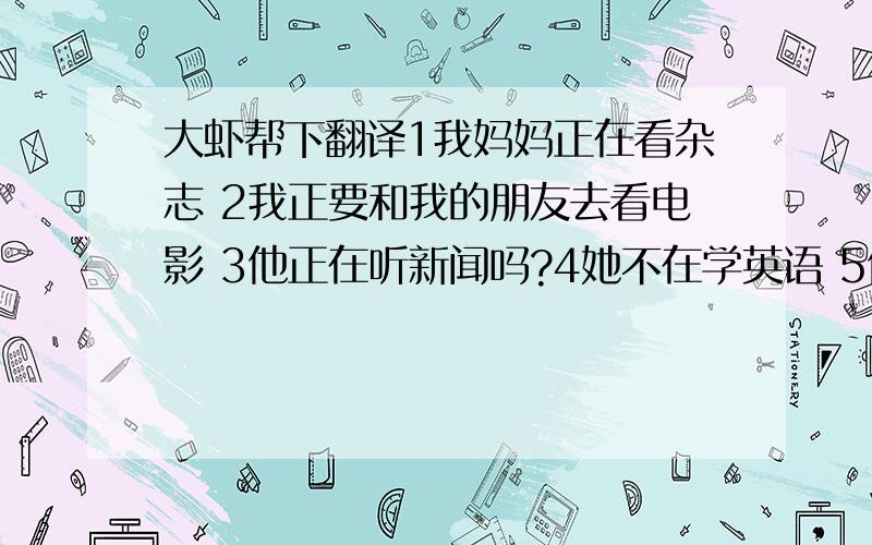 大虾帮下翻译1我妈妈正在看杂志 2我正要和我的朋友去看电影 3他正在听新闻吗?4她不在学英语 5他们在干什么?正在打排球