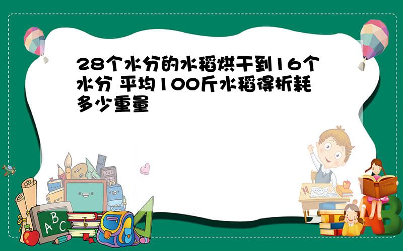 28个水分的水稻烘干到16个水分 平均100斤水稻得折耗多少重量