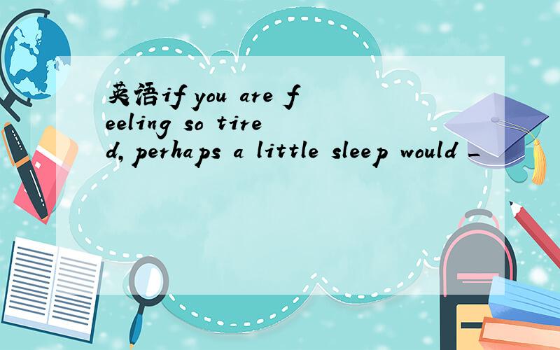 英语if you are feeling so tired,perhaps a little sleep would _