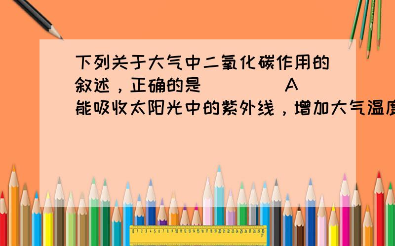 下列关于大气中二氧化碳作用的叙述，正确的是(　　) A．能吸收太阳光中的紫外线，增加大气温度 B．能分解氧分子与氮分子为