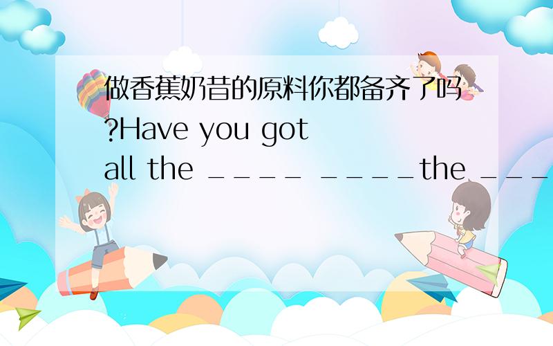 做香蕉奶昔的原料你都备齐了吗?Have you got all the ____ ____the ____ _____?