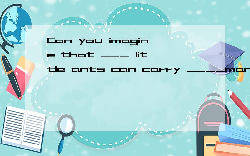 Can you imagine that ___ little ants can carry ____many big