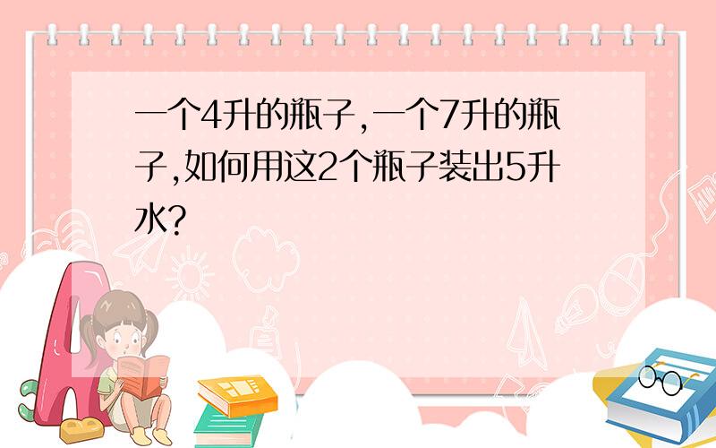 一个4升的瓶子,一个7升的瓶子,如何用这2个瓶子装出5升水?