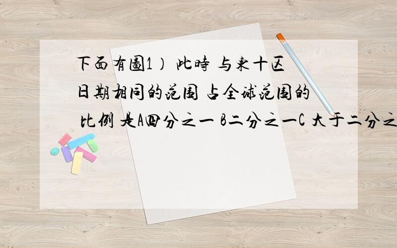 下面有图1） 此时 与东十区日期相同的范围 占全球范围的 比例 是A四分之一 B二分之一C 大于二分之一D 三分之一2）