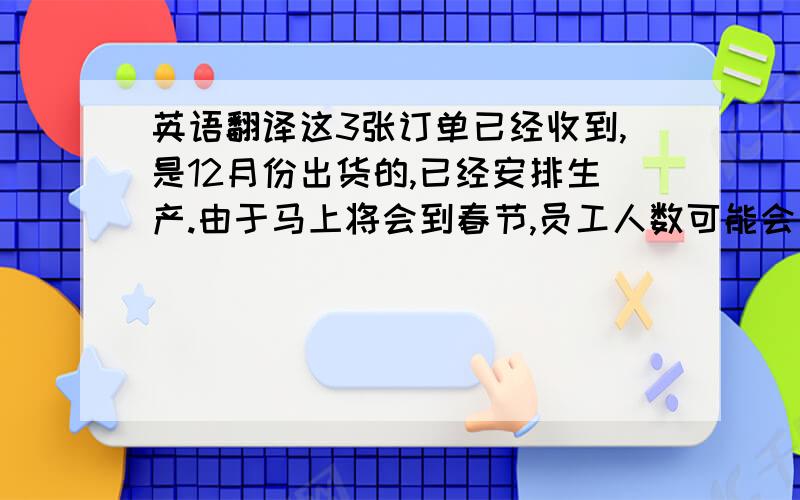 英语翻译这3张订单已经收到,是12月份出货的,已经安排生产.由于马上将会到春节,员工人数可能会有所减少以及春节假期的时间