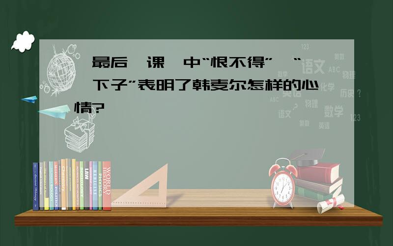 《最后一课》中“恨不得”、“一下子”表明了韩麦尔怎样的心情?