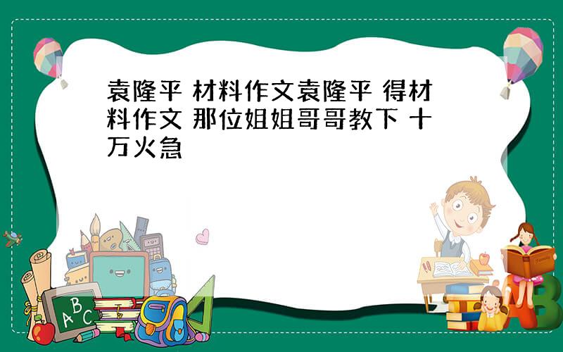 袁隆平 材料作文袁隆平 得材料作文 那位姐姐哥哥教下 十万火急