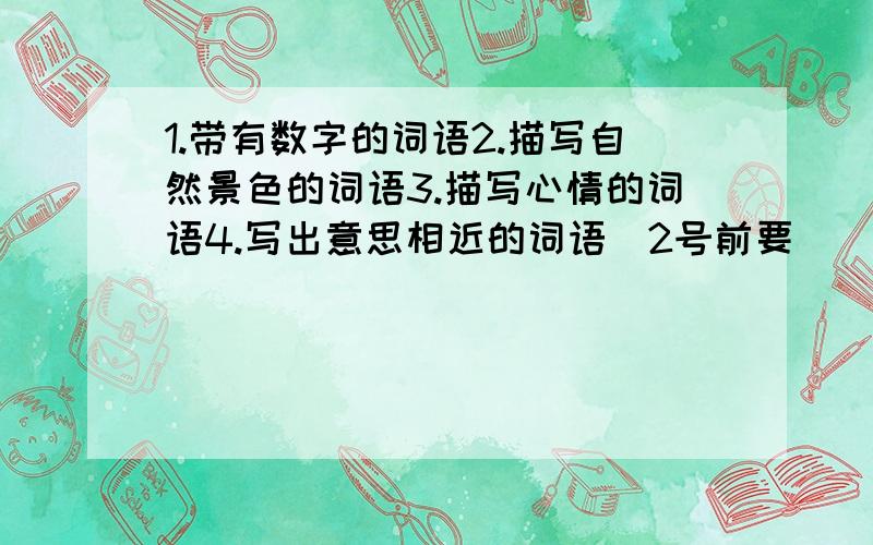 1.带有数字的词语2.描写自然景色的词语3.描写心情的词语4.写出意思相近的词语(2号前要)