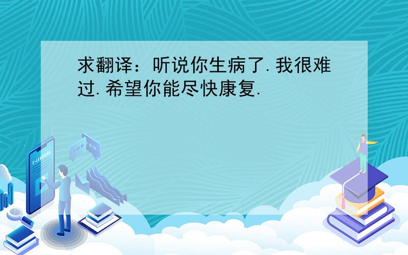 求翻译：听说你生病了.我很难过.希望你能尽快康复.