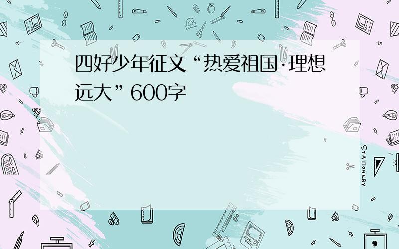 四好少年征文“热爱祖国·理想远大”600字