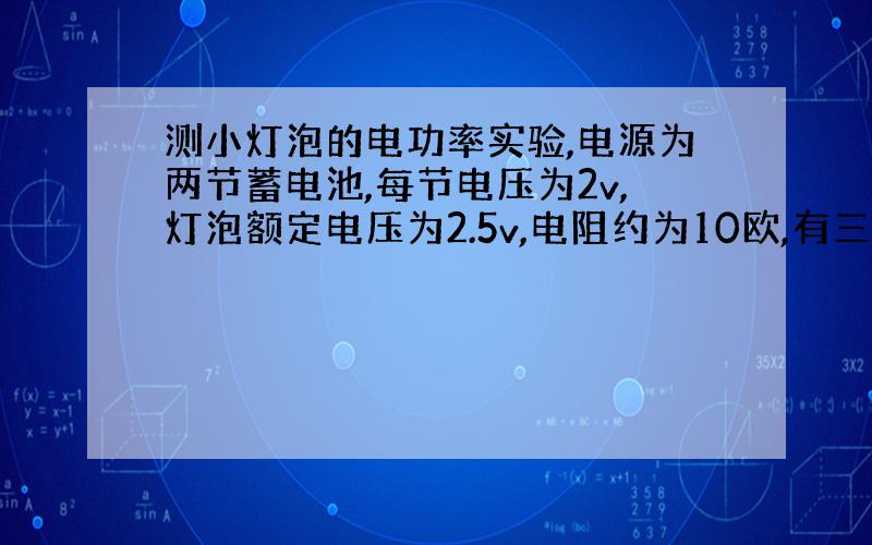 测小灯泡的电功率实验,电源为两节蓄电池,每节电压为2v,灯泡额定电压为2.5v,电阻约为10欧,有三个规格为10欧1安,