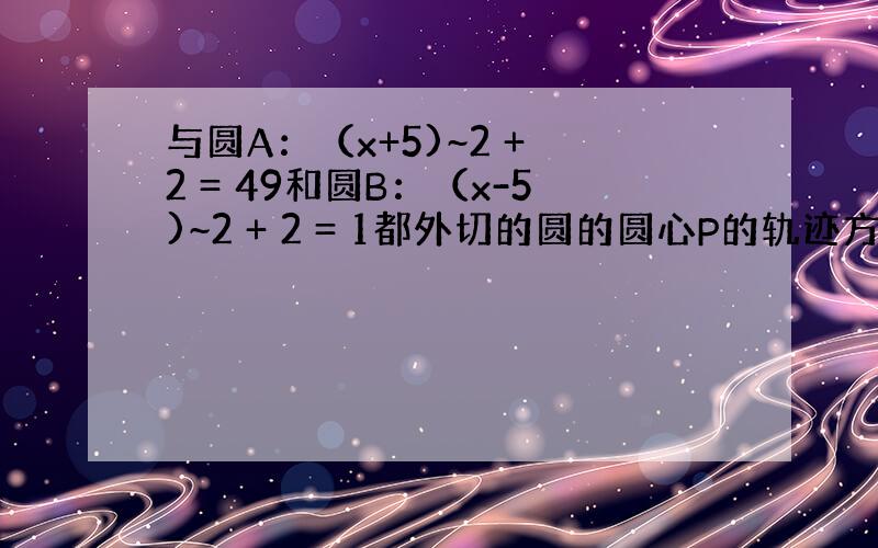 与圆A：（x+5)~2 + 2 = 49和圆B：（x-5)~2 + 2 = 1都外切的圆的圆心P的轨迹方程是?为什么?