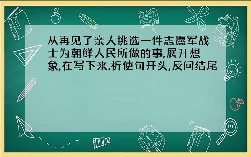 从再见了亲人挑选一件志愿军战士为朝鲜人民所做的事,展开想象,在写下来.祈使句开头,反问结尾