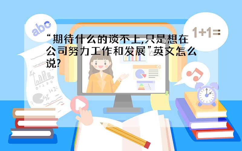 “期待什么的谈不上,只是想在公司努力工作和发展”英文怎么说?