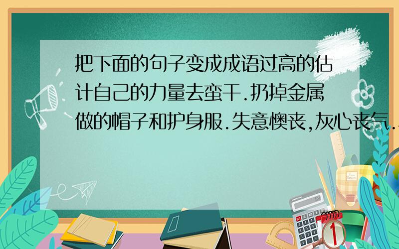 把下面的句子变成成语过高的估计自己的力量去蛮干.扔掉金属做的帽子和护身服.失意懊丧,灰心丧气.心里已有主意和计划,很有把