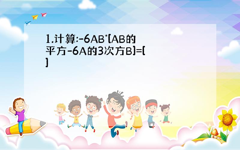 1.计算:-6AB*[AB的平方-6A的3次方B]=[ ]