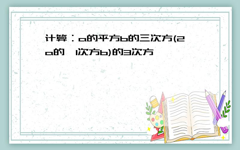 计算：a的平方b的三次方(2a的—1次方b)的3次方