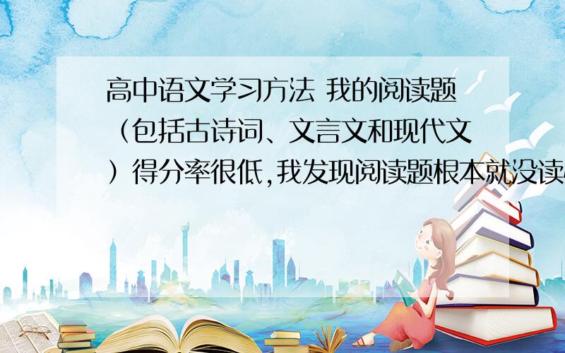 高中语文学习方法 我的阅读题（包括古诗词、文言文和现代文）得分率很低,我发现阅读题根本就没读懂过,一直停留在表面意思上,